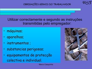 Marco Casquinha
• máquinas;
• aparelhos;
• instrumentos ;
• substancias perigosas;
• equipamentos de protecção
colectiva e individual.
HSTOBRIGAÇÕES GERAIS DO TRABALHADOR
Utilizar correctamente e segundo as instruções
transmitidas pelo empregador:
 