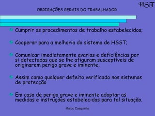 Marco Casquinha
Cumprir os procedimentos de trabalho estabelecidos;
Cooperar para a melhoria do sistema de HSST;
Comunicar imediatamente avarias e deficiências por
si detectadas que se lhe afiguram susceptíveis de
originarem perigo grave e iminente,
Assim como qualquer defeito verificado nos sistemas
de protecção
Em caso de perigo grave e iminente adoptar as
medidas e instruções estabelecidas para tal situação.
OBRIGAÇÕES GERAIS DO TRABALHADOR
HST
 