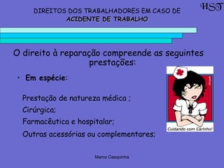 Marco Casquinha
DIREITOS DOS TRABALHADORES EM CASO DE
ACIDENTE DE TRABALHOACIDENTE DE TRABALHO
HST
O direito à reparação compreende as seguintes
prestações:
• Em espécie:
Prestação de natureza médica ;
Cirúrgica;
Farmacêutica e hospitalar;
Outras acessórias ou complementares;
 