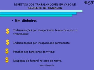 Marco Casquinha
Indemnizações por incapacidade temporária para o
trabalhador;
Indemnizações por incapacidade permanente;
Pensões aos familiares da vítima;
Despesas de funeral no caso de morte.
HSTDIREITOS DOS TRABALHADORES EM CASO DE
ACIDENTE DE TRABALHOACIDENTE DE TRABALHO
• Em dinheiro:
 
