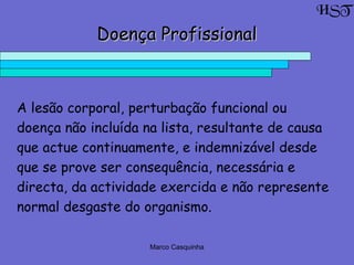 Marco Casquinha
Doença ProfissionalDoença Profissional
A lesão corporal, perturbação funcional ou
doença não incluída na lista, resultante de causa
que actue continuamente, e indemnizável desde
que se prove ser consequência, necessária e
directa, da actividade exercida e não represente
normal desgaste do organismo.
HST
 