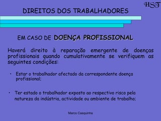 Marco Casquinha
EM CASO DE DOENÇA PROFISSIONALDOENÇA PROFISSIONAL
HST
DIREITOS DOS TRABALHADORES
Haverá direito à reparação emergente de doenças
profissionais quando cumulativamente se verifiquem as
seguintes condições:
• Estar o trabalhador afectado da correspondente doença
profissional;
• Ter estado o trabalhador exposto ao respectivo risco pela
natureza da indústria, actividade ou ambiente de trabalho;
 