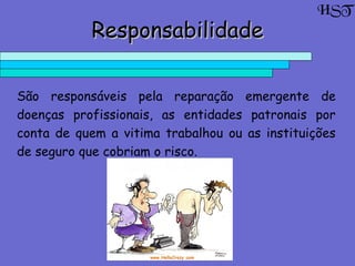 ResponsabilidadeResponsabilidade
São responsáveis pela reparação emergente de
doenças profissionais, as entidades patronais por
conta de quem a vitima trabalhou ou as instituições
de seguro que cobriam o risco.
HST
 