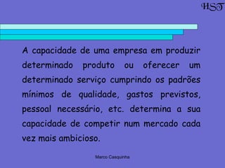Marco Casquinha
A capacidade de uma empresa em produzir
determinado produto ou oferecer um
determinado serviço cumprindo os padrões
mínimos de qualidade, gastos previstos,
pessoal necessário, etc. determina a sua
capacidade de competir num mercado cada
vez mais ambicioso.
HST
 