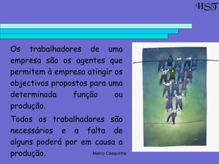 Marco Casquinha
HST
Os trabalhadores de uma
empresa são os agentes que
permitem à empresa atingir os
objectivos propostos para uma
determinada função ou
produção.
Todos os trabalhadores são
necessários e a falta de
alguns poderá por em causa a
produção.
 