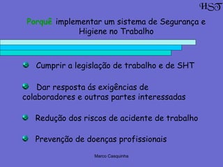 Marco Casquinha
Prevenção de doenças profissionais
Cumprir a legislação de trabalho e de SHT
Dar resposta ás exigências de
colaboradores e outras partes interessadas
Redução dos riscos de acidente de trabalho
HST
Porquê implementar um sistema de Segurança e
Higiene no Trabalho
 