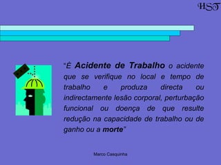 Marco Casquinha
“É Acidente de Trabalho o acidente
que se verifique no local e tempo de
trabalho e produza directa ou
indirectamente lesão corporal, perturbação
funcional ou doença de que resulte
redução na capacidade de trabalho ou de
ganho ou a morte”
HST
 