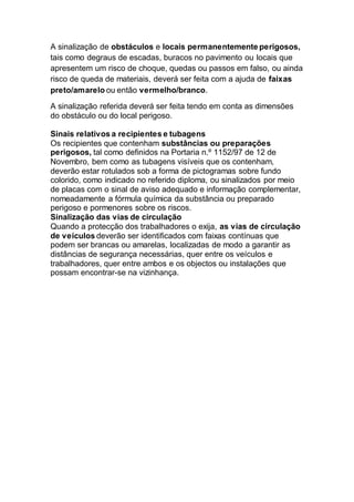 A sinalização de obstáculos e locais permanentemente perigosos,
tais como degraus de escadas, buracos no pavimento ou locais que
apresentem um risco de choque, quedas ou passos em falso, ou ainda
risco de queda de materiais, deverá ser feita com a ajuda de faixas
preto/amarelo ou então vermelho/branco.
A sinalização referida deverá ser feita tendo em conta as dimensões
do obstáculo ou do local perigoso.
Sinais relativos a recipientes e tubagens
Os recipientes que contenham substâncias ou preparações
perigosos, tal como definidos na Portaria n.º 1152/97 de 12 de
Novembro, bem como as tubagens visíveis que os contenham,
deverão estar rotulados sob a forma de pictogramas sobre fundo
colorido, como indicado no referido diploma, ou sinalizados por meio
de placas com o sinal de aviso adequado e informação complementar,
nomeadamente a fórmula química da substância ou preparado
perigoso e pormenores sobre os riscos.
Sinalização das vias de circulação
Quando a protecção dos trabalhadores o exija, as vias de circulação
de veículos deverão ser identificados com faixas contínuas que
podem ser brancas ou amarelas, localizadas de modo a garantir as
distâncias de segurança necessárias, quer entre os veículos e
trabalhadores, quer entre ambos e os objectos ou instalações que
possam encontrar-se na vizinhança.
 