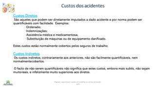 Higiene, segurança e saúde no trabalho no sector da saúde -
IEFP
Custos dos acidentes
Custos Diretos
São aqueles que podem ser diretamente imputados a dado acidente e por norma podem ser
quantificáveis com facilidade. Exemplos:
◦Ordenado;
◦Indemnizações;
◦Assistência médica e medicamentosa;
◦ Substituição de máquinas ou de equipamento danificado.
Estes custos estão normalmente cobertos pelos seguros de trabalho.
Custos Indiretos
Os custos indiretos, contrariamente aos anteriores, não são facilmente quantificáveis, nem
normalmentecobertos.
O facto de não serem quantificáveis não significa que estes custos, embora mais subtis, não sejam
muitoreais, e infelizmente muito superiores aos diretos.
 