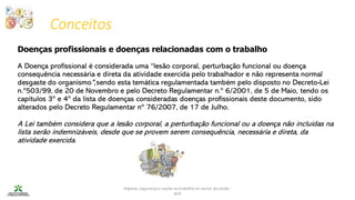 Conceitos
Higiene, segurança e saúde no trabalho no sector da saúde -
IEFP
Doenças profissionais e doenças relacionadas com o trabalho
A Doença profissional é considerada uma “lesão corporal, perturbação funcional ou doença
consequência necessária e direta da atividade exercida pelo trabalhador e não representa normal
desgaste do organismo",sendo esta temática regulamentada também pelo disposto no Decreto-Lei
n.º503/99, de 20 de Novembro e pelo Decreto Regulamentar n.º 6/2001, de 5 de Maio, tendo os
capítulos 3º e 4º da lista de doenças consideradas doenças profissionais deste documento, sido
alterados pelo Decreto Regulamentar nº 76/2007, de 17 de Julho.
A Lei também considera que a lesão corporal, a perturbação funcional ou a doença não incluídas na
lista serão indemnizáveis, desde que se provem serem consequência, necessária e direta, da
atividade exercida.
 