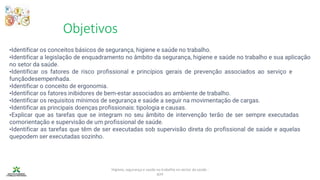 Objetivos
Higiene, segurança e saúde no trabalho no sector da saúde -
IEFP
•Identificar os conceitos básicos de segurança, higiene e saúde no trabalho.
•Identificar a legislação de enquadramento no âmbito da segurança, higiene e saúde no trabalho e sua aplicação
no setor da saúde.
•Identificar os fatores de risco profissional e princípios gerais de prevenção associados ao serviço e
funçãodesempenhada.
•Identificar o conceito de ergonomia.
•Identificar os fatores inibidores de bem-estar associados ao ambiente de trabalho.
•Identificar os requisitos mínimos de segurança e saúde a seguir na movimentação de cargas.
•Identificar as principais doenças profissionais: tipologia e causas.
•Explicar que as tarefas que se integram no seu âmbito de intervenção terão de ser sempre executadas
comorientação e supervisão de um profissional de saúde.
•Identificar as tarefas que têm de ser executadas sob supervisão direta do profissional de saúde e aquelas
quepodem ser executadas sozinho.
 