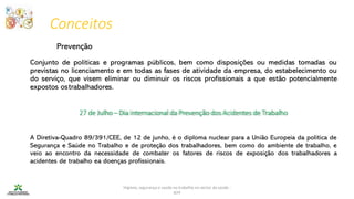 Higiene, segurança e saúde no trabalho no sector da saúde -
IEFP
27 de Julho – Dia internacional da Prevenção dos Acidentes de Trabalho
Conceitos
Prevenção
Conjunto de políticas e programas públicos, bem como disposições ou medidas tomadas ou
previstas no licenciamento e em todas as fases de atividade da empresa, do estabelecimento ou
do serviço, que visem eliminar ou diminuir os riscos profissionais a que estão potencialmente
expostos ostrabalhadores.
A Diretiva-Quadro 89/391/CEE, de 12 de junho, é o diploma nuclear para a União Europeia da política de
Segurança e Saúde no Trabalho e de proteção dos trabalhadores, bem como do ambiente de trabalho, e
veio ao encontro da necessidade de combater os fatores de riscos de exposição dos trabalhadores a
acidentes de trabalho ea doenças profissionais.
 