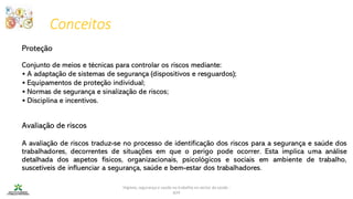 Conceitos
Higiene, segurança e saúde no trabalho no sector da saúde -
IEFP
Proteção
Conjunto de meios e técnicas para controlar os riscos mediante:
• A adaptação de sistemas de segurança (dispositivos e resguardos);
• Equipamentos de proteção individual;
• Normas de segurança e sinalização de riscos;
• Disciplina e incentivos.
Avaliação de riscos
A avaliação de riscos traduz-se no processo de identificação dos riscos para a segurança e saúde dos
trabalhadores, decorrentes de situações em que o perigo pode ocorrer. Esta implica uma análise
detalhada dos aspetos físicos, organizacionais, psicológicos e sociais em ambiente de trabalho,
suscetíveis de influenciar a segurança, saúde e bem-estar dos trabalhadores.
 