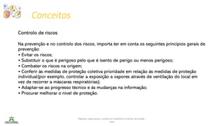Conceitos
Higiene, segurança e saúde no trabalho no sector da saúde -
IEFP
Controlo de riscos
Na prevenção e no controlo dos riscos, importa ter em conta os seguintes princípios gerais de
prevenção:
• Evitar os riscos;
• Substituir o que é perigoso pelo que é isento de perigo ou menos perigoso;
• Combater os riscos na origem;
• Conferir às medidas de proteção coletiva prioridade em relação às medidas de proteção
individual(por exemplo, controlar a exposição a vapores através de ventilação do local em
vez de recorrer a máscaras respiratórias);
• Adaptar-se ao progresso técnico e às mudanças na informação;
• Procurar melhorar o nível de proteção.
 