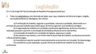 Higiene, segurança e saúde no trabalho no sector da saúde -
IEFP
O n.º 1 do Artigo 59.º da Constituição da República Portuguesa prevê que:
1. Todos os trabalhadores, sem distinção de idade, sexo, raça, cidadania, território de origem, religião,
convicções políticas ou ideológicas, têm direito:
a) À retribuição do trabalho, segundo a quantidade, natureza e qualidade, observando-se o
princípio de que para trabalho igual salário igual, de forma a garantir uma existência condigna;
b) A organização do trabalho em condições socialmente dignificantes, de forma a facultar a
realização pessoal e a permitir a conciliação da atividade profissional coma vida familiar,
c) A prestação do trabalho em condições de higiene, segurança e saúde;
d) Ao repouso e aos lazeres, a um limite máximo da jornada de trabalho, ao descanso semanal e
a férias periódicas pagas;
e) À assistência material, quando involuntariamente se encontrem em situação. De desemprego;
f) A assistência e justa reparação, quando vítimas de acidente de trabalho ou de doença
profissional.
 