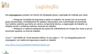 Higiene, segurança e saúde no trabalho no sector da saúde -
IEFP
Aos empregadores compete, em termos de obrigações gerais, a aplicação de medidas que visam:
• Assegurar condições de segurança e saúde no trabalho, de acordo com os princípios
gerais deprevenção, nomeadamente em aspetos relacionados com a planificação da prevenção
num sistema coerente que tenha em conta a componente técnica, a organização do trabalho, as
relações sociais e osfatores materiais inerentes ao trabalho;
• Assegurar a vigilância adequada da saúde dos trabalhadores em função dos riscos a que se
encontram expostos no local de trabalho.
A Lei n.º 102/2009, de 10 de setembro define, no seu artigo n.º 15.º, as obrigações gerais do
empregador, em matéria de segurança e saúde no trabalho.
https://files.dre.pt/1s/2009/09/17600/0616706192.pdf
 