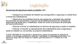 Higiene, segurança e saúde no trabalho no sector da saúde -
IEFP
Aos serviços de segurança e saúde no trabalho cabe:
• Assegurar as condições de trabalho que salvaguardem a segurança e a saúde física
e mental dos trabalhadores;
• Desenvolver as condições técnicas que assegurem a aplicação das medidas
de prevenção que possibilitem o exercício da atividade profissional em condições de
segurançae de saúde para o trabalhador, tendo em conta os princípios de prevenção
de riscos profissionais;
• Informar e formar os trabalhadores no domínio da segurança e saúde no trabalho;
• Informar e consultar os representantes dos trabalhadores para a segurança e
saúde no trabalho ou, na sua falta, os próprios trabalhadores.
A LEI N.º 98/2009 de 4 de setembro, regulamenta o regime de reparação de acidentes de
trabalho e de doenças profissionais, incluindo a reabilitação e reintegração profissionais, nos
termos do artigo 284.ºdo Código do Trabalho, aprovado pela Lei n.º 7/2009, de 12 de
Fevereiro.
 