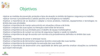 Objetivos
Higiene, segurança e saúde no trabalho no sector da saúde -
IEFP
•Aplicar as medidas de prevenção, proteção e tipos de atuação no âmbito da higiene e segurança no trabalho.
•Aplicar normas e procedimentos a adotar perante uma emergência no trabalho.
•Explicar a importância de se atualizar e adaptar a novos produtos, materiais, equipamentos e tecnologias no
âmbito das suas atividades.
•Explicar a importância de manter autocontrolo em situações críticas e de limite.
•Explicar o impacte das suas ações na interação e bem-estar de terceiros
•Explicar a importância da sua atividade para o trabalho de equipa multidisciplinar.
•Explicar a importância de cumprir as normas de segurança, higiene e saúde no trabalho.
•Explicar a importância de agir de acordo com normas e/ou procedimentos definidos no âmbito das suas
atividades.
•Explicar a importância de prever e antecipar riscos.
•Explicar a importância de demonstrar segurança durante a execução das suas tarefas.
•Explicar a importância da concentração na execução das suas tarefas.
•Explicar a importância de desenvolver uma capacidade de alerta que permita sinalizar situações ou contextos
que exijam intervenção.
 