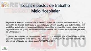 Segundo o Instituto Nacional de Estatística, posto de trabalho define-se como o "(…)
conjunto de tarefas destinadas à concretização de um objetivo pré-determinado, com
aptidões, exigências e responsabilidades específicas e inseridas numa dada unidade
organizacional, as quais, em determinado momento, não podem ser exercidas por mais
de uma pessoa".
O posto de trabalho é considerado como "(…) o espaço que o trabalhador ocupa
quando desempenha uma tarefa, seja durante a totalidade do período laboral, seja
através da utilização de vários locais." (FREITAS, 2011).
Higiene, segurança e saúde no trabalho no sector da saúde -
IEFP
 