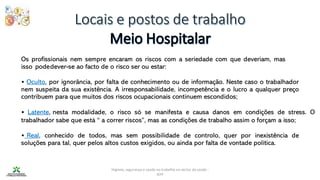 Higiene, segurança e saúde no trabalho no sector da saúde -
IEFP
Os profissionais nem sempre encaram os riscos com a seriedade com que deveriam, mas
isso podedever-se ao facto de o risco ser ou estar:
• Oculto, por ignorância, por falta de conhecimento ou de informação. Neste caso o trabalhador
nem suspeita da sua existência. A irresponsabilidade, incompetência e o lucro a qualquer preço
contribuem para que muitos dos riscos ocupacionais continuem escondidos;
• Latente, nesta modalidade, o risco só se manifesta e causa danos em condições de stress. O
trabalhador sabe que está “ a correr riscos”, mas as condições de trabalho assim o forçam a isso;
• Real, conhecido de todos, mas sem possibilidade de controlo, quer por inexistência de
soluções para tal, quer pelos altos custos exigidos, ou ainda por falta de vontade política.
 