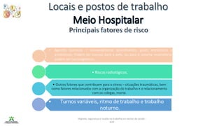 Higiene, segurança e saúde no trabalho no sector da saúde -
IEFP
• Riscos radiológicos.
• Outros fatores que contribuem para o stress – situações traumáticas, bem
como fatores relacionados com a organização do trabalho e o relacionamento
com os colegas, morte.
• Turnos variáveis, ritmo de trabalho e trabalho
noturno.
• Agentes químicos – nomeadamente desinfetantes, gases anestésicos e
antibióticos. Podem ser nocivos para a pele, ou para o sistema respiratório;
podem ser carcinogénicos.
 
