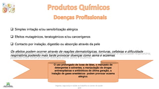 Higiene, segurança e saúde no trabalho no sector da saúde -
IEFP
❑ Simples irritação e/ou sensibilização alérgica
❑ Efeitos mutagénicos, teratogénicos e/ou cancerígenos
❑ Contacto por inalação, digestão ou absorção através da pele
Os efeitos podem ocorrer através de reações dermatológicas, tonturas, cefaleias e dificuldade
respiratória,podendo mais tarde provocar doenças como asma e eczemas.
O uso prolongado de luvas de látex, o manuseio de
detergentes e solventes, a manipulação de drogas
antineoplásicas e antibióticos de última geração, a
inalação de gases anestésicos podem provocar eczema
alérgico.
 