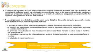 Conceitos
Higiene, segurança e saúde no trabalho no sector da saúde -
IEFP
Benefícios para: trabalhador, entidade empregadora e
sociedade em geral
• O conceito da segurança e saúde no trabalho abarca diversas dimensões e saberes com vista à melhoria das
condições de trabalho, através da eliminação ou redução dos riscos e das suas consequências, mediante a
criação de programas eficazes de prevenção e a criação de estruturas adequadas ao cumprimento dos
objetivos consagrados na lei e nas boas práticas.
• A segurança saúde e no trabalho consiste assim numa disciplina de âmbito alargado, que envolve muitas
áreas de especialização, com os seguintes objetivos:
➢ A prevenção para os efeitos adversos para a segurança e saúde decorrentes das condições de trabalho;
➢ A proteção dos trabalhadores no seu emprego perante os riscos resultantes de condições prejudiciais à segurança
e saúdedos trabalhadores;
➢ A promoção e manutenção dos mais elevados níveis de bem-estar físico, mental e social de todos os membros
de umaorganização;
➢ A colocação e a manutenção dos colaboradores num ambiente de trabalho ajustado às suas necessidades físicas e
mentais;
➢ A adaptação do trabalho ao homem.
 