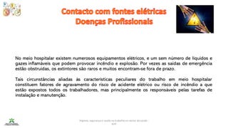 Higiene, segurança e saúde no trabalho no sector da saúde -
IEFP
No meio hospitalar existem numerosos equipamentos elétricos, e um sem número de líquidos e
gazes inflamáveis que podem provocar incêndio e explosão. Por vezes as saídas de emergência
estão obstruídas, os extintores são raros e muitos encontram-se fora de prazo.
Tais circunstâncias aliadas às características peculiares do trabalho em meio hospitalar
constituem fatores de agravamento do risco de acidente elétrico ou risco de incêndio a que
estão expostos todos os trabalhadores, mas principalmente os responsáveis pelas tarefas de
instalação e manutenção.
 