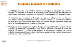 Higiene, segurança e saúde no trabalho no sector da saúde -
IEFP
➢ A instituição deve ter uma estrutura interna que assegure as atividades de primeiros
socorros, de combate a incêndios e de evacuação de trabalhadores em situações de
perigo grave e iminente, designando os trabalhadores responsáveis por essas atividades.
➢ A instituição deve promover a formação, em número suficiente, de trabalhadores
responsáveis pela aplicação das medidas de primeiros socorros, de combate a incêndios e
de evacuação de trabalhadores, bem como facultar-lhes material adequado, tendo em
conta a dimensão da empresa e os riscos existentes.
➢ O empregador deve dispor de um plano de ação, na cuja elaboração e execução devem
participar as entidades competentes (CIAV), com as medidas adequadas a aplicar em
situação de acidente, incidente ou de emergência resultante da presença no local de
trabalho de agentes químicos, físicos e biológicos suscetíveis de implicar riscos para o
património genético e ambiental.
 