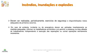 Higiene, segurança e saúde no trabalho no sector da saúde -
IEFP
➢ Devem ser realizadas, periodicamente, exercícios de segurança e disponibilizados meios
adequados de primeiros socorros.
➢ Em caso de acidente, incidente ou de emergência devem ser adotadas imediatamente as
medidas adequadas, informar os trabalhadores envolvidos e só permitir a presença na área afetada
de trabalhadores indispensáveis à execução das reparações ou outras operações estritamente
necessárias.
 