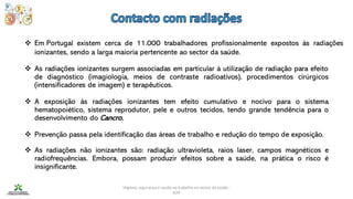 Higiene, segurança e saúde no trabalho no sector da saúde -
IEFP
❖ Em Portugal existem cerca de 11.000 trabalhadores profissionalmente expostos às radiações
ionizantes, sendo a larga maioria pertencente ao sector da saúde.
❖ As radiações ionizantes surgem associadas em particular à utilização de radiação para efeito
de diagnóstico (imagiologia, meios de contraste radioativos), procedimentos cirúrgicos
(intensificadores de imagem) e terapêuticos.
❖ A exposição às radiações ionizantes tem efeito cumulativo e nocivo para o sistema
hematopoiético, sistema reprodutor, pele e outros tecidos, tendo grande tendência para o
desenvolvimento do Cancro.
❖ Prevenção passa pela identificação das áreas de trabalho e redução do tempo de exposição.
❖ As radiações não ionizantes são: radiação ultravioleta, raios laser, campos magnéticos e
radiofrequências. Embora, possam produzir efeitos sobre a saúde, na prática o risco é
insignificante.
 