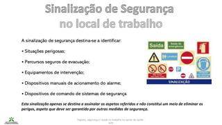 Higiene, segurança e saúde no trabalho no sector da saúde -
IEFP
A sinalização de segurança destina-se a identificar:
• Situações perigosas;
• Percursos seguros de evacuação;
• Equipamentos de intervenção;
• Dispositivos manuais de acionamento do alarme;
• Dispositivos de comando de sistemas de segurança.
Esta sinalização apenas se destina a assinalar os aspetos referidos e não constitui um meio de eliminar os
perigos, aspeto que deve ser garantido por outras medidas de segurança.
 
