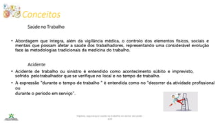 Conceitos
Higiene, segurança e saúde no trabalho no sector da saúde -
IEFP
Acidente
• Abordagem que integra, além da vigilância médica, o controlo dos elementos físicos, sociais e
mentais que possam afetar a saúde dos trabalhadores, representando uma considerável evolução
face às metodologias tradicionais da medicina do trabalho.
• Acidente de trabalho ou sinistro é entendido como acontecimento súbito e imprevisto,
sofrido pelotrabalhador que se verifique no local e no tempo de trabalho.
• A expressão "durante o tempo de trabalho " é entendida como no "decorrer da atividade profissional
ou
durante o período em serviço”.
Saúde no Trabalho
 