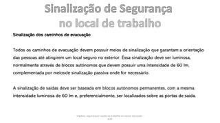 Higiene, segurança e saúde no trabalho no sector da saúde -
IEFP
Sinalização dos caminhos de evacuação
Todos os caminhos de evacuação devem possuir meios de sinalização que garantam a orientação
das pessoas até atingirem um local seguro no exterior. Essa sinalização deve ser luminosa,
normalmente através de blocos autónomos que devem possuir uma intensidade de 60 lm,
complementada por meiosde sinalização passiva onde for necessário.
A sinalização de saídas deve ser baseada em blocos autónomos permanentes, com a mesma
intensidade luminosa de 60 lm e, preferencialmente, ser localizados sobre as portas de saída.
 