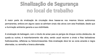 Higiene, segurança e saúde no trabalho no sector da saúde -
IEFP
A maior parte da sinalização de circulação deve basear-se nos mesmos blocos autónomos
permanentes, embora em alguns casos se admitam sinais não ativos com esta finalidade, desde que
a iluminação ambiente garanta a sua visibilidade.
A sinalização de balizagem, com o intuito de avisar para os perigos de choque contra obstáculos, de
queda ou outros, é maioritariamente não ativa, sendo usual recorrer a sinais e fitas balizadoras
fosforescentes, refletoras ou fotoluminescentes. Esta sinalização deve ter as cores amarela e negra
alternadas, ou vermelha e branca alternadas.
 
