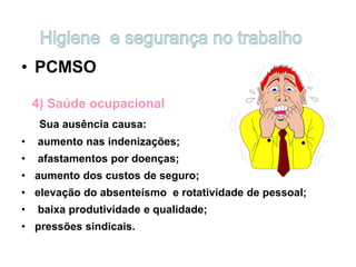 • PCMSO
4) Saúde ocupacional
Sua ausência causa:
• aumento nas indenizações;
• afastamentos por doenças;
• aumento dos custos de seguro;
• elevação do absenteísmo e rotatividade de pessoal;
• baixa produtividade e qualidade;
• pressões sindicais.
 