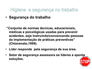 • Segurança do trabalho
“Conjunto de normas técnicas, educacionais,
médicas e psicológicas usadas para prevenir
acidentes, seja instruindo/convencendo pessoas
da implementação de práticas preventivas”
(Chiavenato,1999).
• Líder responde pela segurança de sua área.
• Setor de segurança assessora os líderes e aponta
soluções.
 