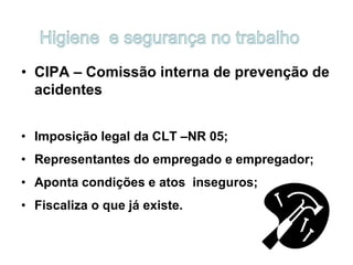 • CIPA – Comissão interna de prevenção de
acidentes
• Imposição legal da CLT –NR 05;
• Representantes do empregado e empregador;
• Aponta condições e atos inseguros;
• Fiscaliza o que já existe.
 