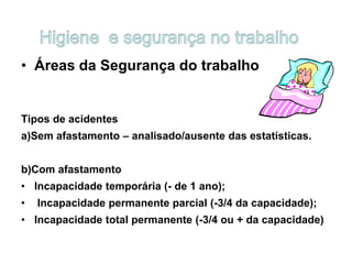 • Áreas da Segurança do trabalho
Tipos de acidentes
a)Sem afastamento – analisado/ausente das estatísticas.
b)Com afastamento
• Incapacidade temporária (- de 1 ano);
• Incapacidade permanente parcial (-3/4 da capacidade);
• Incapacidade total permanente (-3/4 ou + da capacidade)
 