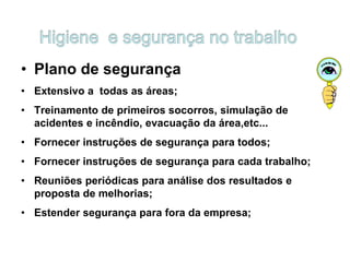 • Plano de segurança
• Extensivo a todas as áreas;
• Treinamento de primeiros socorros, simulação de
acidentes e incêndio, evacuação da área,etc...
• Fornecer instruções de segurança para todos;
• Fornecer instruções de segurança para cada trabalho;
• Reuniões periódicas para análise dos resultados e
proposta de melhorias;
• Estender segurança para fora da empresa;
 