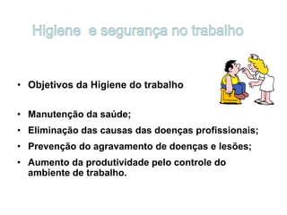 • Objetivos da Higiene do trabalho
• Manutenção da saúde;
• Eliminação das causas das doenças profissionais;
• Prevenção do agravamento de doenças e lesões;
• Aumento da produtividade pelo controle do
ambiente de trabalho.
 