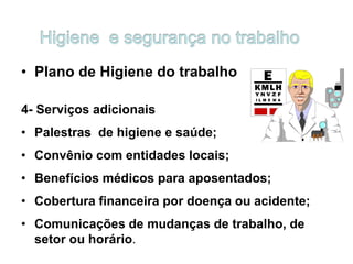 • Plano de Higiene do trabalho
4- Serviços adicionais
• Palestras de higiene e saúde;
• Convênio com entidades locais;
• Benefícios médicos para aposentados;
• Cobertura financeira por doença ou acidente;
• Comunicações de mudanças de trabalho, de
setor ou horário.
 