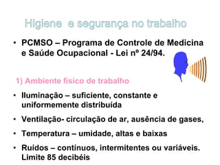 • PCMSO – Programa de Controle de Medicina
e Saúde Ocupacional - Lei nº 24/94.
1) Ambiente físico de trabalho
• Iluminação – suficiente, constante e
uniformemente distribuída
• Ventilação- circulação de ar, ausência de gases,
• Temperatura – umidade, altas e baixas
• Ruídos – contínuos, intermitentes ou variáveis.
Limite 85 decibéis
 
