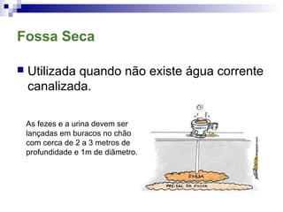 Fossa Seca
 Utilizada quando não existe água corrente
canalizada.
As fezes e a urina devem ser
lançadas em buracos no chão
com cerca de 2 a 3 metros de
profundidade e 1m de diâmetro.
 