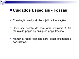  Cuidados Especiais - Fossas
 Construção em local não sujeito a inundações;
 Deve ser construído com uma distância ≥ 30
metros de poços ou qualquer lençol freático;
 Manter a fossa fechada para evitar proliferação
dos insetos.
 