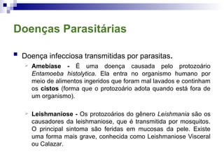 Doenças Parasitárias
 Doença infecciosa transmitidas por parasitas.
 Amebíase - É uma doença causada pelo protozoário
Entamoeba histolytica. Ela entra no organismo humano por
meio de alimentos ingeridos que foram mal lavados e continham
os cistos (forma que o protozoário adota quando está fora de
um organismo).
 Leishmaniose - Os protozoários do gênero Leishmania são os
causadores da leishmaniose, que é transmitida por mosquitos.
O principal sintoma são feridas em mucosas da pele. Existe
uma forma mais grave, conhecida como Leishmaniose Visceral
ou Calazar.
 