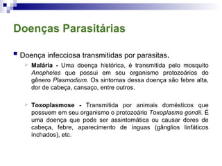 Doenças Parasitárias
 Doença infecciosa transmitidas por parasitas.
 Malária - Uma doença histórica, é transmitida pelo mosquito
Anopheles que possui em seu organismo protozoários do
gênero Plasmodium. Os sintomas dessa doença são febre alta,
dor de cabeça, cansaço, entre outros.
 Toxoplasmose - Transmitida por animais domésticos que
possuem em seu organismo o protozoário Toxoplasma gondii. É
uma doença que pode ser assintomática ou causar dores de
cabeça, febre, aparecimento de ínguas (gânglios linfáticos
inchados), etc.
 