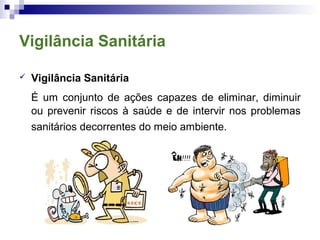 Vigilância Sanitária
 Vigilância Sanitária
É um conjunto de ações capazes de eliminar, diminuir
ou prevenir riscos à saúde e de intervir nos problemas
sanitários decorrentes do meio ambiente.
 