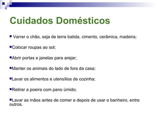 Cuidados Domésticos
 Varrer o chão, seja de terra batida, cimento, cerâmica, madeira;
Colocar roupas ao sol;
Abrir portas e janelas para arejar;
Manter os animais do lado de fora da casa;
Lavar os alimentos e utensílios de cozinha;
Retirar a poeira com pano úmido;
Lavar as mãos antes de comer e depois de usar o banheiro, entre
outros.
 