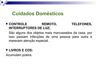  CONTROLE REMOTO, TELEFONES,
INTERRUPTORES DE LUZ;
São alguns dos objetos mais manuseados da casa, por
isso passam infecções de uma pessoa para outra e
merecem atenção especial.
 LIVROS E CDS:
Acumulam poeira.
Cuidados Domésticos
 